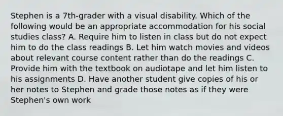 Stephen is a 7th-grader with a visual disability. Which of the following would be an appropriate accommodation for his social studies class? A. Require him to listen in class but do not expect him to do the class readings B. Let him watch movies and videos about relevant course content rather than do the readings C. Provide him with the textbook on audiotape and let him listen to his assignments D. Have another student give copies of his or her notes to Stephen and grade those notes as if they were Stephen's own work