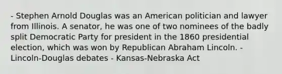 - Stephen Arnold Douglas was an American politician and lawyer from Illinois. A senator, he was one of two nominees of the badly split Democratic Party for president in the 1860 presidential election, which was won by Republican Abraham Lincoln. - Lincoln-Douglas debates - Kansas-Nebraska Act