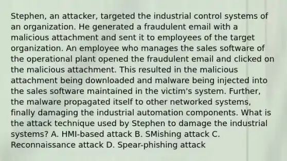 Stephen, an attacker, targeted the industrial control systems of an organization. He generated a fraudulent email with a malicious attachment and sent it to employees of the target organization. An employee who manages the sales software of the operational plant opened the fraudulent email and clicked on the malicious attachment. This resulted in the malicious attachment being downloaded and malware being injected into the sales software maintained in the victim's system. Further, the malware propagated itself to other networked systems, finally damaging the industrial automation components. What is the attack technique used by Stephen to damage the industrial systems? A. HMI-based attack B. SMishing attack C. Reconnaissance attack D. Spear-phishing attack