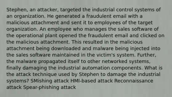 Stephen, an attacker, targeted the industrial control systems of an organization. He generated a fraudulent email with a malicious attachment and sent it to employees of the target organization. An employee who manages the sales software of the operational plant opened the fraudulent email and clicked on the malicious attachment. This resulted in the malicious attachment being downloaded and malware being injected into the sales software maintained in the victim's system. Further, the malware propagated itself to other networked systems, finally damaging the industrial automation components. What is the attack technique used by Stephen to damage the industrial systems? SMishing attack HMI-based attack Reconnaissance attack Spear-phishing attack