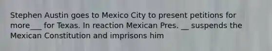 Stephen Austin goes to Mexico City to present petitions for more___ for Texas. In reaction Mexican Pres. __ suspends the Mexican Constitution and imprisons him