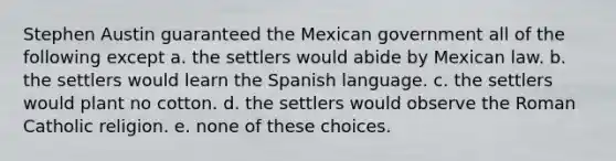 Stephen Austin guaranteed the Mexican government all of the following except a. the settlers would abide by Mexican law. b. the settlers would learn the Spanish language. c. the settlers would plant no cotton. d. the settlers would observe the Roman Catholic religion. e. none of these choices.