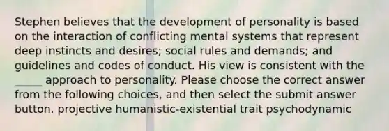 Stephen believes that the development of personality is based on the interaction of conflicting mental systems that represent deep instincts and desires; social rules and demands; and guidelines and codes of conduct. His view is consistent with the _____ approach to personality. Please choose the correct answer from the following choices, and then select the submit answer button. projective humanistic-existential trait psychodynamic