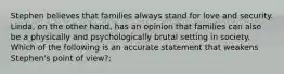 Stephen believes that families always stand for love and security. Linda, on the other hand, has an opinion that families can also be a physically and psychologically brutal setting in society. Which of the following is an accurate statement that weakens Stephen's point of view?: