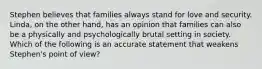 Stephen believes that families always stand for love and security. Linda, on the other hand, has an opinion that families can also be a physically and psychologically brutal setting in society. Which of the following is an accurate statement that weakens Stephen's point of view?