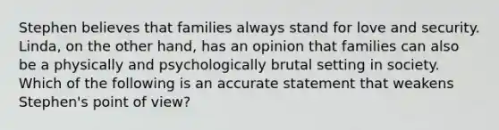 Stephen believes that families always stand for love and security. Linda, on the other hand, has an opinion that families can also be a physically and psychologically brutal setting in society. Which of the following is an accurate statement that weakens Stephen's point of view?