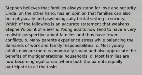 Stephen believes that families always stand for love and security. Linda, on the other hand, has an opinion that families can also be a physically and psychologically brutal setting in society. Which of the following is an accurate statement that weakens Stephen's point of view? a. Young adults now tend to have a very realistic perspective about families and thus have fewer conflicts. b. Many parents experience stress while balancing the demands of work and family responsibilities. c. Most young adults now are more economically sound and also appreciate the benefits of multigenerational households. d. Most families are now becoming egalitarian, where both the parents equally participate in all the tasks.