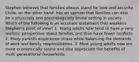 Stephen believes that families always stand for love and security. Linda, on the other hand, has an opinion that families can also be a physically and psychologically brutal setting in society. Which of the following is an accurate statement that weakens Stephen's point of view? 1. Young adults now tend to have a very realistic perspective about families and thus have fewer conflicts 2. Many parents experience stress while balancing the demands of work and family responsibilities. 3. Most young adults now are more economically sound and also appreciate the benefits of multi generational households