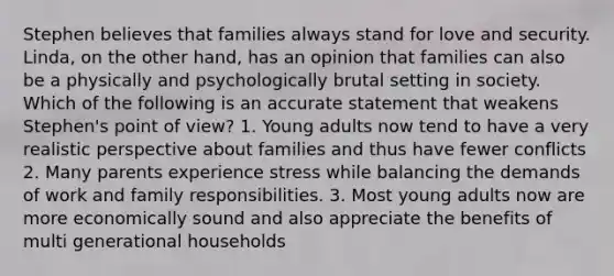 Stephen believes that families always stand for love and security. Linda, on the other hand, has an opinion that families can also be a physically and psychologically brutal setting in society. Which of the following is an accurate statement that weakens Stephen's point of view? 1. Young adults now tend to have a very realistic perspective about families and thus have fewer conflicts 2. Many parents experience stress while balancing the demands of work and family responsibilities. 3. Most young adults now are more economically sound and also appreciate the benefits of multi generational households