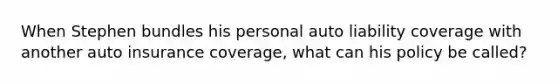 When Stephen bundles his personal auto liability coverage with another auto insurance coverage, what can his policy be called?