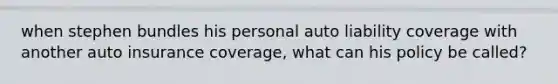 when stephen bundles his personal auto liability coverage with another auto insurance coverage, what can his policy be called?