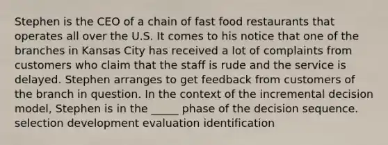 Stephen is the CEO of a chain of fast food restaurants that operates all over the U.S. It comes to his notice that one of the branches in Kansas City has received a lot of complaints from customers who claim that the staff is rude and the service is delayed. Stephen arranges to get feedback from customers of the branch in question. In the context of the incremental decision model, Stephen is in the _____ phase of the decision sequence. selection development evaluation identification