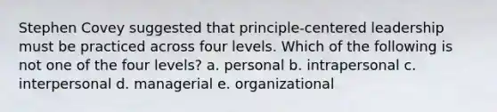 Stephen Covey suggested that principle-centered leadership must be practiced across four levels. Which of the following is not one of the four levels? a. personal b. intrapersonal c. interpersonal d. managerial e. organizational