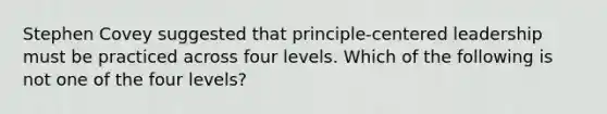 Stephen Covey suggested that principle-centered leadership must be practiced across four levels. Which of the following is not one of the four levels?