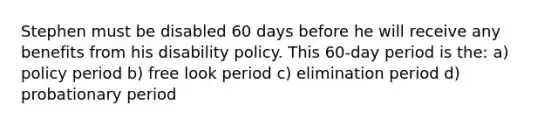 Stephen must be disabled 60 days before he will receive any benefits from his disability policy. This 60-day period is the: a) policy period b) free look period c) elimination period d) probationary period