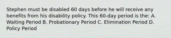 Stephen must be disabled 60 days before he will receive any benefits from his disability policy. This 60-day period is the: A. Waiting Period B. Probationary Period C. Elimination Period D. Policy Period