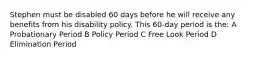 Stephen must be disabled 60 days before he will receive any benefits from his disability policy. This 60-day period is the: A Probationary Period B Policy Period C Free Look Period D Elimination Period