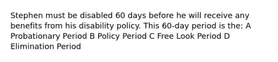 Stephen must be disabled 60 days before he will receive any benefits from his disability policy. This 60-day period is the: A Probationary Period B Policy Period C Free Look Period D Elimination Period