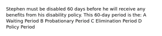 Stephen must be disabled 60 days before he will receive any benefits from his disability policy. This 60-day period is the: A Waiting Period B Probationary Period C Elimination Period D Policy Period