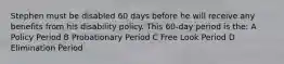 Stephen must be disabled 60 days before he will receive any benefits from his disability policy. This 60-day period is the: A Policy Period B Probationary Period C Free Look Period D Elimination Period