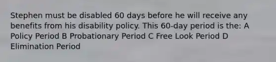 Stephen must be disabled 60 days before he will receive any benefits from his disability policy. This 60-day period is the: A Policy Period B Probationary Period C Free Look Period D Elimination Period