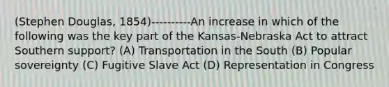 (Stephen Douglas, 1854)----------An increase in which of the following was the key part of the Kansas-Nebraska Act to attract Southern support? (A) Transportation in the South (B) Popular sovereignty (C) Fugitive Slave Act (D) Representation in Congress