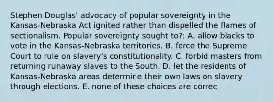 Stephen Douglas' advocacy of popular sovereignty in the Kansas-Nebraska Act ignited rather than dispelled the flames of sectionalism. Popular sovereignty sought to?: A. allow blacks to vote in the Kansas-Nebraska territories. B. force the Supreme Court to rule on slavery's constitutionality. C. forbid masters from returning runaway slaves to the South. D. let the residents of Kansas-Nebraska areas determine their own laws on slavery through elections. E. none of these choices are correc