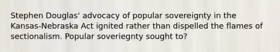 Stephen Douglas' advocacy of popular sovereignty in the Kansas-Nebraska Act ignited rather than dispelled the flames of sectionalism. Popular soveriegnty sought to?