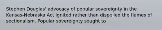 Stephen Douglas' advocacy of popular sovereignty in the Kansas-Nebraska Act ignited rather than dispelled the flames of sectionalism. Popular sovereignty sought to