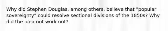 Why did Stephen Douglas, among others, believe that "popular sovereignty" could resolve sectional divisions of the 1850s? Why did the idea not work out?