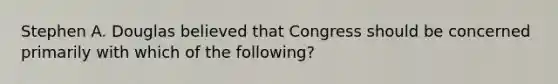 Stephen A. Douglas believed that Congress should be concerned primarily with which of the following?