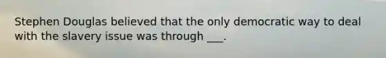 Stephen Douglas believed that the only democratic way to deal with the slavery issue was through ___.