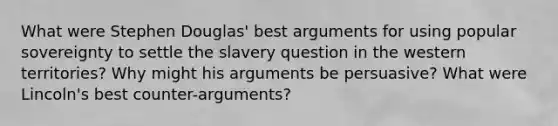 What were Stephen Douglas' best arguments for using popular sovereignty to settle the slavery question in the western territories? Why might his arguments be persuasive? What were Lincoln's best counter-arguments?