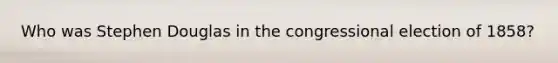 Who was Stephen Douglas in the congressional election of 1858?