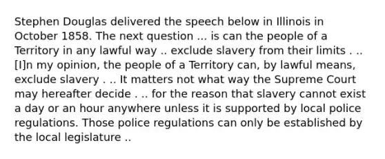 Stephen Douglas delivered the speech below in Illinois in October 1858. The next question ... is can the people of a Territory in any lawful way .. exclude slavery from their limits . .. [I]n my opinion, the people of a Territory can, by lawful means, exclude slavery . .. It matters not what way the Supreme Court may hereafter decide . .. for the reason that slavery cannot exist a day or an hour anywhere unless it is supported by local police regulations. Those police regulations can only be established by the local legislature ..