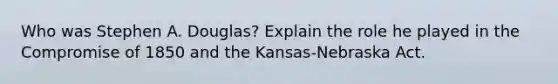 Who was Stephen A. Douglas? Explain the role he played in the Compromise of 1850 and the Kansas-Nebraska Act.