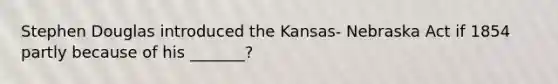 Stephen Douglas introduced the Kansas- Nebraska Act if 1854 partly because of his _______?