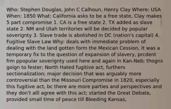 Who: Stephen Douglas, John C Calhoun, Henry Clay Where: USA When: 1850 What: California asks to be a free state, Clay makes 5 part compromise 1. CA is a free state 2. TX added as slave state 2. NM and Utah territories will be decided by popular soverignty 3. Slave trade is abolished in DC (nation's capital) 4. Fugitive Slave Law Why: deals with immediate problem of dealing with the land gotten form the Mexican Cession, It was a temporary fix to the question of expansion of slavery, prcdent frm ppopular soverignty used here and again in Kan-Neb; thogns goign to fester; North Hated fugitive act, furthers sectionalization; major decision that was arguably more controversial than the Missouri Compromise in 1820, especially this fugitive act, bc there are more parties and perspectives and they don't alll agree with this act; started the Great Debate, provided small time of peace till Bleeding Kansas,