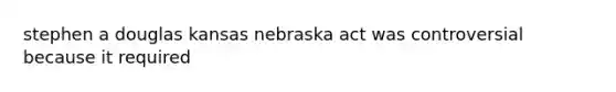 stephen a douglas kansas nebraska act was controversial because it required