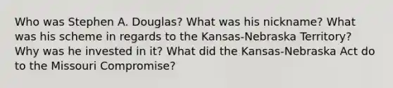 Who was Stephen A. Douglas? What was his nickname? What was his scheme in regards to the Kansas-Nebraska Territory? Why was he invested in it? What did the Kansas-Nebraska Act do to the Missouri Compromise?