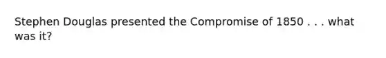 Stephen Douglas presented the Compromise of 1850 . . . what was it?