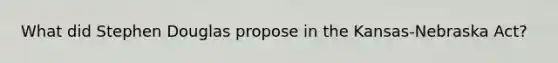 What did Stephen Douglas propose in the Kansas-Nebraska Act?