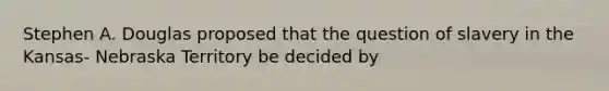 Stephen A. Douglas proposed that the question of slavery in the Kansas- Nebraska Territory be decided by