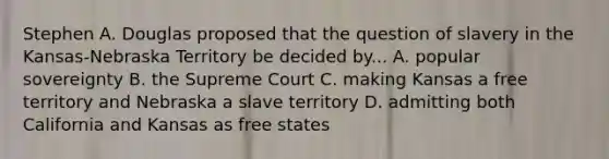 Stephen A. Douglas proposed that the question of slavery in the Kansas-Nebraska Territory be decided by... A. popular sovereignty B. the Supreme Court C. making Kansas a free territory and Nebraska a slave territory D. admitting both California and Kansas as free states