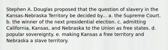 Stephen A. Douglas proposed that the question of slavery in the Kansas-Nebraska Territory be decided by... a. the Supreme Court. b. the winner of the next presidential election. c. admitting California, Kansas, and Nebraska to the Union as free states. d. popular sovereignty. e. making Kansas a free territory and Nebraska a slave territory.