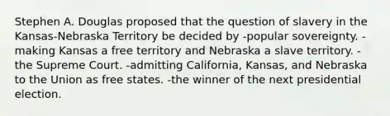 Stephen A. Douglas proposed that the question of slavery in the Kansas-Nebraska Territory be decided by -popular sovereignty. -making Kansas a free territory and Nebraska a slave territory. -the Supreme Court. -admitting California, Kansas, and Nebraska to the Union as free states. -the winner of the next presidential election.