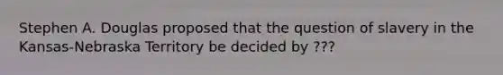 Stephen A. Douglas proposed that the question of slavery in the Kansas-Nebraska Territory be decided by ???