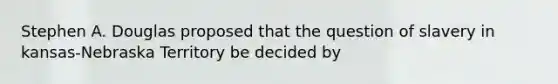 Stephen A. Douglas proposed that the question of slavery in kansas-Nebraska Territory be decided by