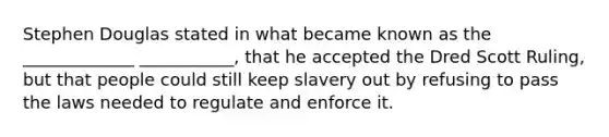 Stephen Douglas stated in what became known as the _____________ ___________, that he accepted the Dred Scott Ruling, but that people could still keep slavery out by refusing to pass the laws needed to regulate and enforce it.