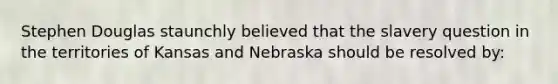 Stephen Douglas staunchly believed that the slavery question in the territories of Kansas and Nebraska should be resolved by: